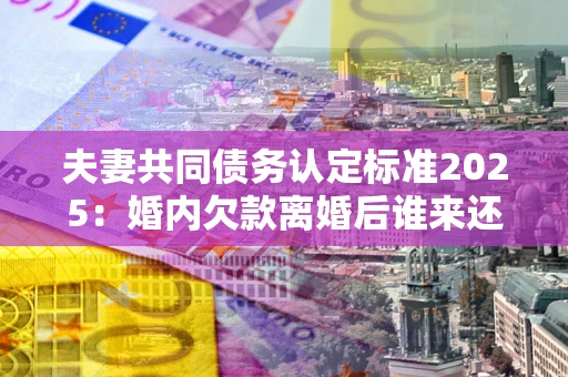济南夫妻共同债务认定标准2025:婚内欠款离婚后谁来还? 济南夫妻共同债务认定标准2025:婚内欠款离婚后谁来还?