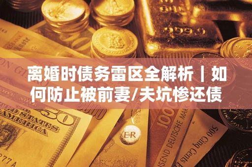 济南离婚时债务雷区全解析｜如何防止被前妻/夫坑惨还债？