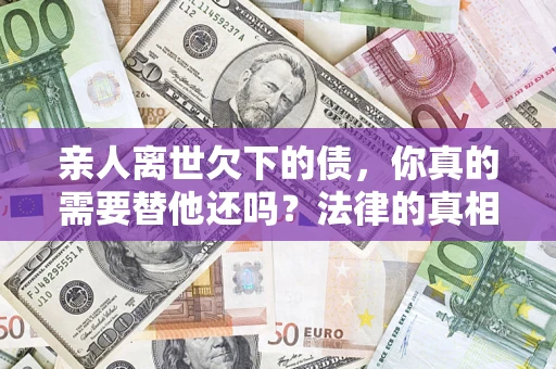 济南亲人离世欠下的债，你真的需要替他还吗？法律的真相或许与你想的不一样